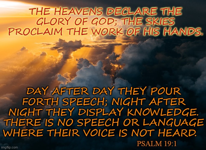 THE HEAVENS DECLARE THE GLORY OF GOD; THE SKIES PROCLAIM THE WORK OF HIS HANDS. DAY AFTER DAY THEY POUR FORTH SPEECH; NIGHT AFTER NIGHT THEY DISPLAY KNOWLEDGE. THERE IS NO SPEECH OR LANGUAGE WHERE THEIR VOICE IS NOT HEARD. PSALM 19:1 | made w/ Imgflip meme maker