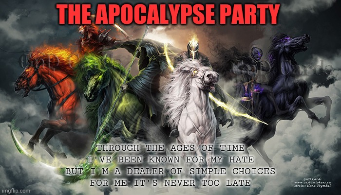 THE APOCALYPSE PARTY THROUGH THE AGES OF TIME
I'VE BEEN KNOWN FOR MY HATE
BUT I'M A DEALER OF SIMPLE CHOICES
FOR ME IT'S NEVER TOO LATE | made w/ Imgflip meme maker