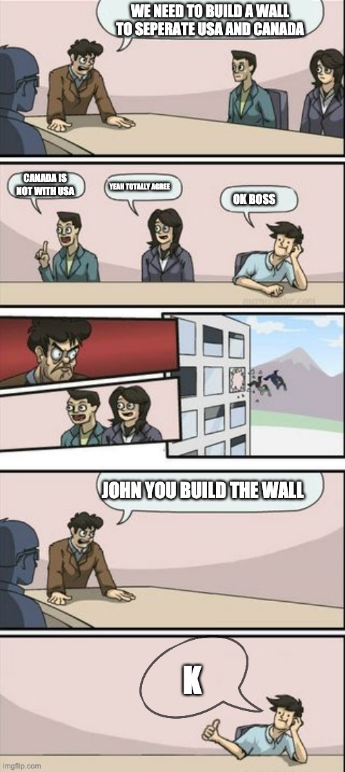 Boardroom Meeting Sugg 2 | WE NEED TO BUILD A WALL TO SEPERATE USA AND CANADA; CANADA IS NOT WITH USA; YEAH TOTALLY AGREE; OK BOSS; JOHN YOU BUILD THE WALL; K | image tagged in boardroom meeting sugg 2 | made w/ Imgflip meme maker