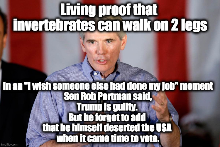 Rob Portman | Living proof that 
invertebrates can walk on 2 legs; In an "I wish someone else had done my job" moment
Sen Rob Portman said,
Trump is guilty. 
But he forgot to add 
that he himself deserted the USA 
when it came time to vote. | image tagged in rob portman | made w/ Imgflip meme maker