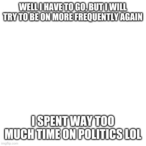 E | WELL I HAVE TO GO, BUT I WILL TRY TO BE ON MORE FREQUENTLY AGAIN; I SPENT WAY TOO MUCH TIME ON POLITICS LOL | image tagged in memes,blank transparent square | made w/ Imgflip meme maker