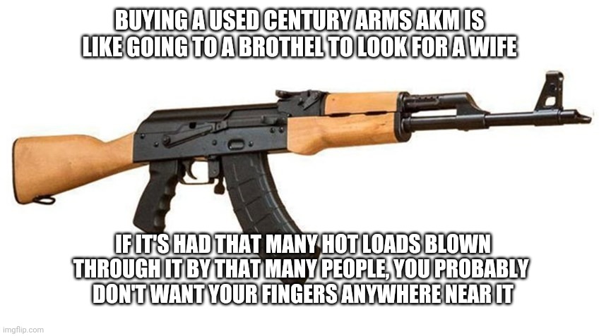 RAS-47 | BUYING A USED CENTURY ARMS AKM IS LIKE GOING TO A BROTHEL TO LOOK FOR A WIFE; IF IT'S HAD THAT MANY HOT LOADS BLOWN THROUGH IT BY THAT MANY PEOPLE, YOU PROBABLY 
DON'T WANT YOUR FINGERS ANYWHERE NEAR IT | made w/ Imgflip meme maker