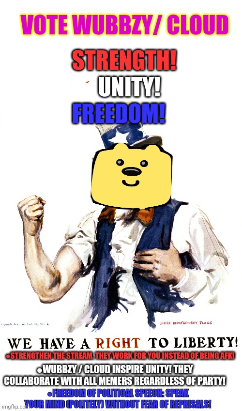 Vote for Wub or we'll break your tub! | VOTE WUBBZY/ CLOUD; STRENGTH! UNITY! FREEDOM! ●STRENGTHEN THE STREAM. THEY WORK FOR YOU INSTEAD OF BEING AFK! ●WUBBZY / CLOUD INSPIRE UNITY! THEY COLLABORATE WITH ALL MEMERS REGARDLESS OF PARTY! ●FREEDOM OF POLITICAL SPEECH: SPEAK YOUR MIND (POLITELY) WITHOUT FEAR OF REPRISALS! | image tagged in vote wubbzy,brought to by the apocalypse party,freedom,unity,strength | made w/ Imgflip meme maker