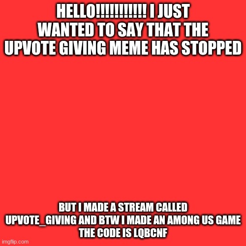 Blank Transparent Square | HELLO!!!!!!!!!!! I JUST WANTED TO SAY THAT THE UPVOTE GIVING MEME HAS STOPPED; BUT I MADE A STREAM CALLED UPVOTE_GIVING AND BTW I MADE AN AMONG US GAME
THE CODE IS LQBCNF | image tagged in memes,blank transparent square | made w/ Imgflip meme maker