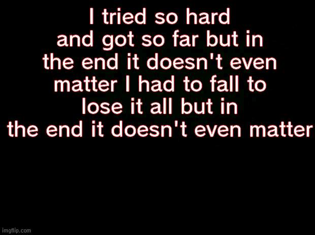 Black background | I tried so hard and got so far but in the end it doesn't even matter I had to fall to lose it all but in the end it doesn't even matter | image tagged in black background | made w/ Imgflip meme maker