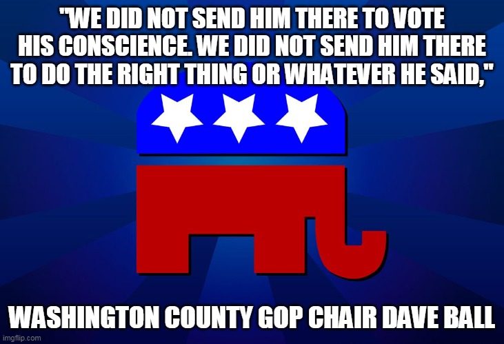When republicans finally speak the truth, it's even worse than their lies | "WE DID NOT SEND HIM THERE TO VOTE HIS CONSCIENCE. WE DID NOT SEND HIM THERE TO DO THE RIGHT THING OR WHATEVER HE SAID,"; WASHINGTON COUNTY GOP CHAIR DAVE BALL | image tagged in gop | made w/ Imgflip meme maker