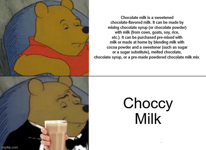 this is actually a good choccy milk meme, unlike some others | Chocolate milk is a sweetened chocolate-flavored milk. It can be made by mixing chocolate syrup (or chocolate powder) with milk (from cows, goats, soy, rice, etc.). It can be purchased pre-mixed with milk or made at home by blending milk with cocoa powder and a sweetener (such as sugar or a sugar substitute), melted chocolate, chocolate syrup, or a pre-made powdered chocolate milk mix. Choccy Milk | image tagged in memes,tuxedo winnie the pooh,winnie the pooh,choccy milk,definition | made w/ Imgflip meme maker