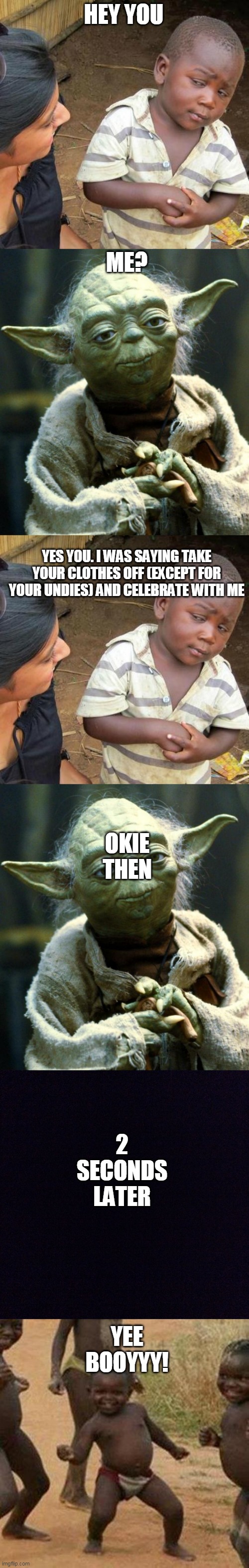 funny meme | HEY YOU; ME? YES YOU. I WAS SAYING TAKE YOUR CLOTHES OFF (EXCEPT FOR YOUR UNDIES) AND CELEBRATE WITH ME; OKIE THEN; 2 SECONDS LATER; YEE BOOYYY! | image tagged in memes,third world skeptical kid,star wars yoda,black screen,third world success kid | made w/ Imgflip meme maker