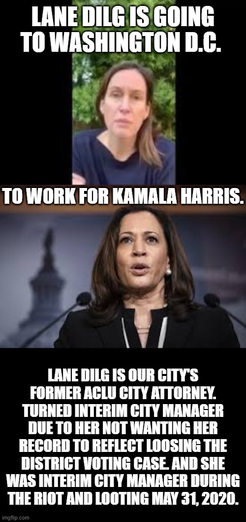 Attention!!! Attention!!! Just The Facts | LANE DILG IS GOING TO WASHINGTON D.C. TO WORK FOR KAMALA HARRIS. LANE DILG IS OUR CITY'S FORMER ACLU CITY ATTORNEY. TURNED INTERIM CITY MANAGER DUE TO HER NOT WANTING HER RECORD TO REFLECT LOOSING THE DISTRICT VOTING CASE. AND SHE WAS INTERIM CITY MANAGER DURING THE RIOT AND LOOTING MAY 31, 2020. | image tagged in politics,interim city manager,facts,before,working,kamala harris | made w/ Imgflip meme maker