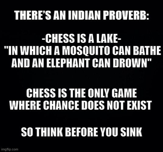 Black background | THERE’S AN INDIAN PROVERB:; -CHESS IS A LAKE-
 "IN WHICH A MOSQUITO CAN BATHE
AND AN ELEPHANT CAN DROWN"; CHESS IS THE ONLY GAME WHERE CHANCE DOES NOT EXIST; SO THINK BEFORE YOU SINK | image tagged in black background | made w/ Imgflip meme maker