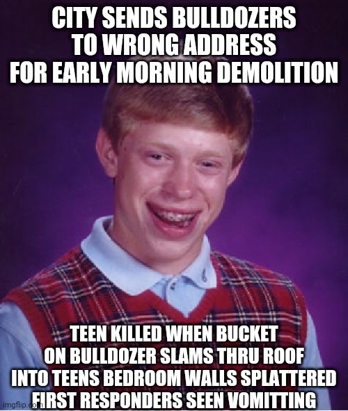 Bad Luck Brian Meme | CITY SENDS BULLDOZERS TO WRONG ADDRESS FOR EARLY MORNING DEMOLITION; TEEN KILLED WHEN BUCKET ON BULLDOZER SLAMS THRU ROOF INTO TEENS BEDROOM WALLS SPLATTERED FIRST RESPONDERS SEEN VOMITTING | image tagged in memes,bad luck brian | made w/ Imgflip meme maker