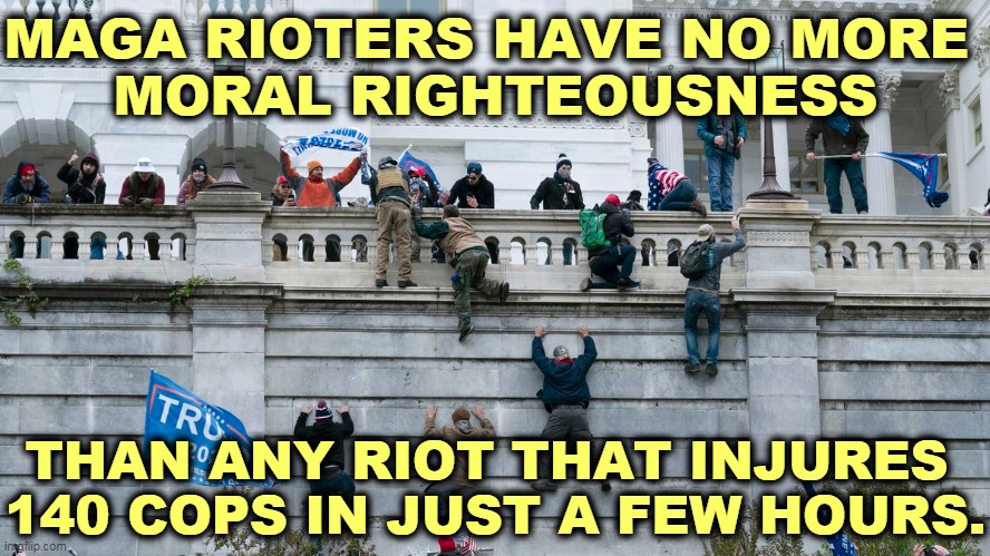 Whatever happened to Blue Lives Matter? Not any more, huh? | MAGA RIOTERS HAVE NO MORE 
MORAL RIGHTEOUSNESS; THAN ANY RIOT THAT INJURES 
140 COPS IN JUST A FEW HOURS. | image tagged in capitol riot by invitation of trump,trump,cop,killer | made w/ Imgflip meme maker