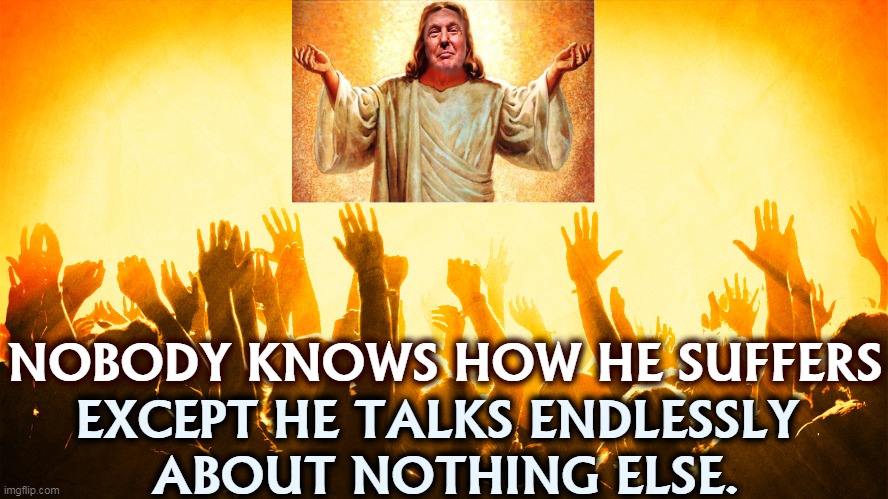 That's his sole topic. | NOBODY KNOWS HOW HE SUFFERS; EXCEPT HE TALKS ENDLESSLY 
ABOUT NOTHING ELSE. | image tagged in trump,whine,self,pity,jesus | made w/ Imgflip meme maker