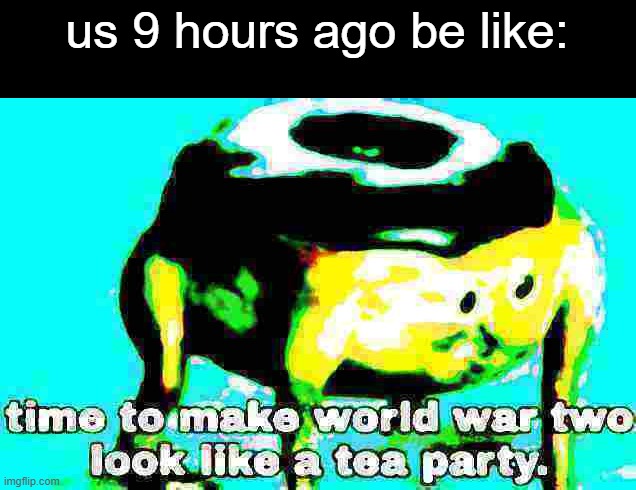 Deep fried time to make world war 2 look like a tea party | us 9 hours ago be like: | image tagged in deep fried time to make world war 2 look like a tea party | made w/ Imgflip meme maker
