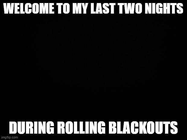No jokes this time. Posting this early while I can. Unsure when the blackouts will return. Stay safe and stay warm everyone. | WELCOME TO MY LAST TWO NIGHTS; DURING ROLLING BLACKOUTS | image tagged in black background | made w/ Imgflip meme maker