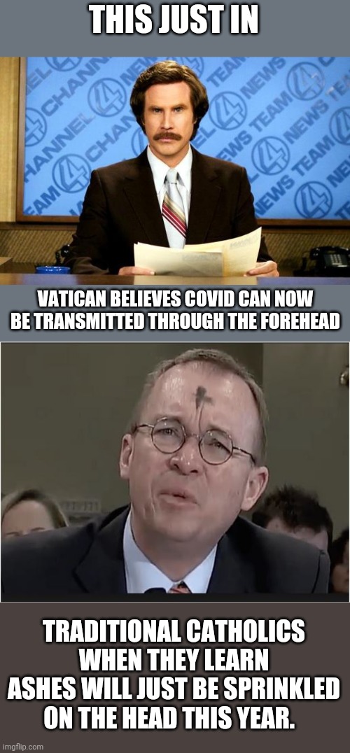 Am I the only one who thinks this is totally nuts? | THIS JUST IN; VATICAN BELIEVES COVID CAN NOW BE TRANSMITTED THROUGH THE FOREHEAD; TRADITIONAL CATHOLICS WHEN THEY LEARN ASHES WILL JUST BE SPRINKLED ON THE HEAD THIS YEAR. | image tagged in breaking news,trump mulvaney ash wednesday | made w/ Imgflip meme maker