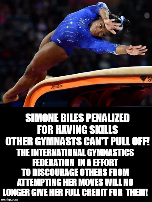 AMERICA IS TOO GOOD AGAIN! WHAT TO DO? PUNISH THEM!!! | SIMONE BILES PENALIZED FOR HAVING SKILLS OTHER GYMNASTS CAN'T PULL OFF! THE INTERNATIONAL GYMNASTICS FEDERATION  IN A EFFORT TO DISCOURAGE OTHERS FROM ATTEMPTING HER MOVES WILL NO LONGER GIVE HER FULL CREDIT FOR  THEM! | image tagged in stupid people,democrats,stupid liberals,morons,idiots | made w/ Imgflip meme maker