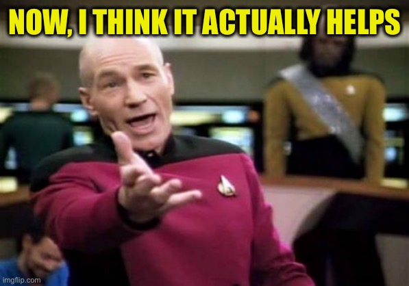 Picard Wtf Meme | NOW, I THINK IT ACTUALLY HELPS | image tagged in memes,picard wtf | made w/ Imgflip meme maker