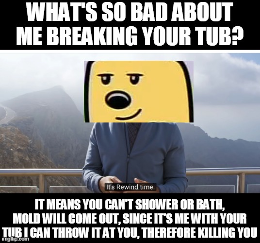 Yes, vote for Wub or i'll break your tub | WHAT'S SO BAD ABOUT ME BREAKING YOUR TUB? IT MEANS YOU CAN'T SHOWER OR BATH, MOLD WILL COME OUT, SINCE IT'S ME WITH YOUR TUB I CAN THROW IT AT YOU, THEREFORE KILLING YOU | image tagged in it's rewind time,slogan,wubbzy,tub | made w/ Imgflip meme maker