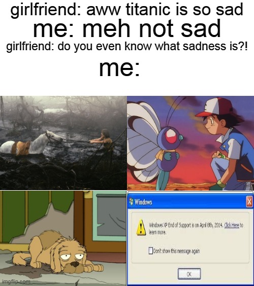 trust me i KNOW what sadness is | girlfriend: aww titanic is so sad; me: meh not sad; girlfriend: do you even know what sadness is?! me: | image tagged in memes,blank comic panel 2x2,sad,titanic,boys vs girls,pokemon | made w/ Imgflip meme maker
