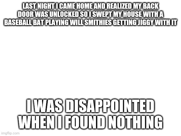 Blank White Template | LAST NIGHT I CAME HOME AND REALIZED MY BACK DOOR WAS UNLOCKED SO I SWEPT MY HOUSE WITH A BASEBALL BAT PLAYING WILL SMITHIES GETTING JIGGY WITH IT; I WAS DISAPPOINTED WHEN I FOUND NOTHING | image tagged in blank white template | made w/ Imgflip meme maker