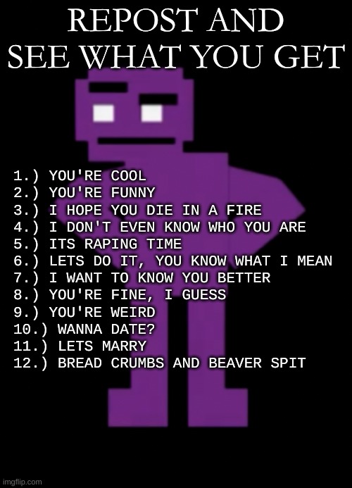 totally didn't make it myself | REPOST AND SEE WHAT YOU GET; 1.) YOU'RE COOL
2.) YOU'RE FUNNY
3.) I HOPE YOU DIE IN A FIRE
4.) I DON'T EVEN KNOW WHO YOU ARE
5.) ITS RAPING TIME
6.) LETS DO IT, YOU KNOW WHAT I MEAN
7.) I WANT TO KNOW YOU BETTER
8.) YOU'RE FINE, I GUESS
9.) YOU'RE WEIRD
10.) WANNA DATE?
11.) LETS MARRY
12.) BREAD CRUMBS AND BEAVER SPIT | image tagged in confused purple guy | made w/ Imgflip meme maker