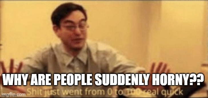 shit just want from 0 to 100 | WHY ARE PEOPLE SUDDENLY HORNY?? | image tagged in shit just want from 0 to 100 | made w/ Imgflip meme maker