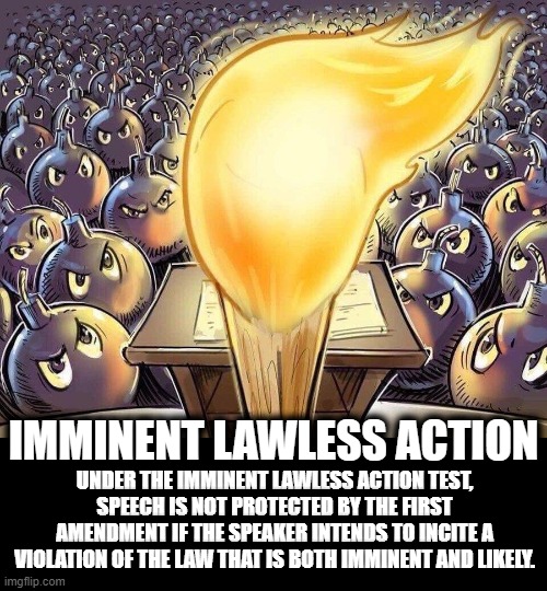 IMMINENT LAWLESS ACTION | IMMINENT LAWLESS ACTION; UNDER THE IMMINENT LAWLESS ACTION TEST, SPEECH IS NOT PROTECTED BY THE FIRST AMENDMENT IF THE SPEAKER INTENDS TO INCITE A VIOLATION OF THE LAW THAT IS BOTH IMMINENT AND LIKELY. | image tagged in imminent lawless action,speech,first admendment,incite,intend,violation of law | made w/ Imgflip meme maker