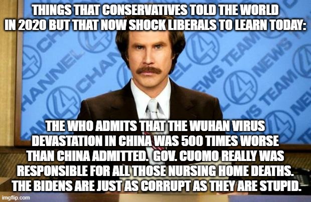 These were true back then and they are true now. | THINGS THAT CONSERVATIVES TOLD THE WORLD IN 2020 BUT THAT NOW SHOCK LIBERALS TO LEARN TODAY:; THE WHO ADMITS THAT THE WUHAN VIRUS DEVASTATION IN CHINA WAS 500 TIMES WORSE THAN CHINA ADMITTED.  GOV. CUOMO REALLY WAS RESPONSIBLE FOR ALL THOSE NURSING HOME DEATHS.  THE BIDENS ARE JUST AS CORRUPT AS THEY ARE STUPID. | image tagged in breaking news | made w/ Imgflip meme maker