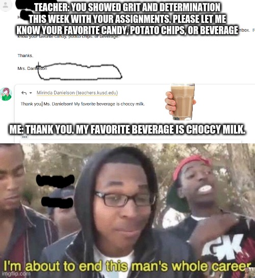 TEACHER: YOU SHOWED GRIT AND DETERMINATION THIS WEEK WITH YOUR ASSIGNMENTS. PLEASE LET ME KNOW YOUR FAVORITE CANDY, POTATO CHIPS, OR BEVERAGE; ME: THANK YOU. MY FAVORITE BEVERAGE IS CHOCCY MILK. | image tagged in i m about to end this man s whole career | made w/ Imgflip meme maker