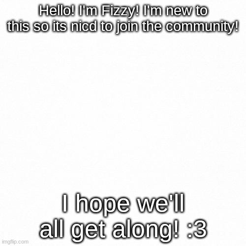 Nice to meet you all! |  Hello! I'm Fizzy! I'm new to this so its nicd to join the community! I hope we'll all get along! :3 | image tagged in white backround,im new,hello | made w/ Imgflip meme maker