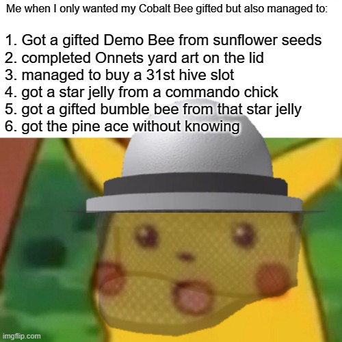 me on 2/10/2021 | Me when I only wanted my Cobalt Bee gifted but also managed to:; 1. Got a gifted Demo Bee from sunflower seeds 
2. completed Onnets yard art on the lid
3. managed to buy a 31st hive slot 
4. got a star jelly from a commando chick 
5. got a gifted bumble bee from that star jelly
6. got the pine ace without knowing | image tagged in memes,surprised pikachu | made w/ Imgflip meme maker
