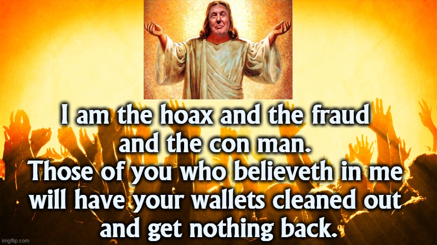 The real meaning of the word "hoax." | I am the hoax and the fraud 
and the con man. 
Those of you who believeth in me 
will have your wallets cleaned out 
and get nothing back. | image tagged in trump,worship,hoax,fraud,con man,cheat | made w/ Imgflip meme maker