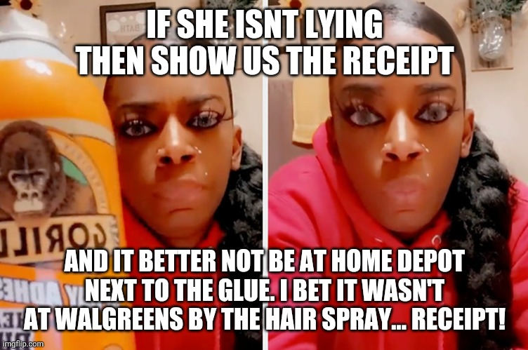 Liar liar | IF SHE ISNT LYING THEN SHOW US THE RECEIPT; AND IT BETTER NOT BE AT HOME DEPOT NEXT TO THE GLUE. I BET IT WASN'T AT WALGREENS BY THE HAIR SPRAY... RECEIPT! | image tagged in liar,fun,gorilla glue | made w/ Imgflip meme maker