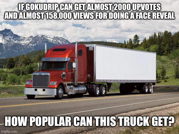Just want to know... | IF GOKUDRIP CAN GET ALMOST 2000 UPVOTES AND ALMOST 158,000 VIEWS FOR DOING A FACE REVEAL; HOW POPULAR CAN THIS TRUCK GET? | image tagged in memes,gokudrip,stop reading the tags | made w/ Imgflip meme maker