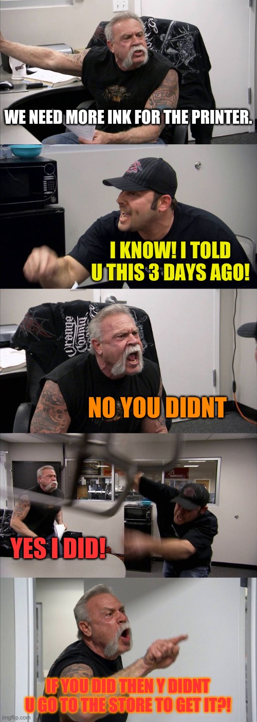 Printer fight | WE NEED MORE INK FOR THE PRINTER. I KNOW! I TOLD U THIS 3 DAYS AGO! NO YOU DIDNT; YES I DID! IF YOU DID THEN Y DIDNT U GO TO THE STORE TO GET IT?! | image tagged in memes,american chopper argument | made w/ Imgflip meme maker