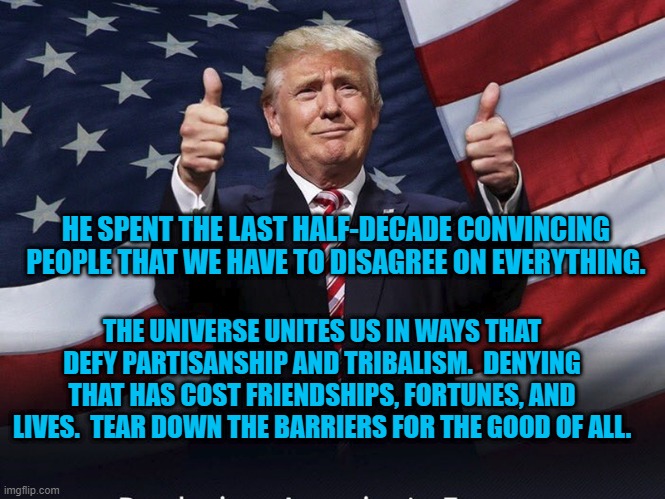 "Form A More Perfect Union." | HE SPENT THE LAST HALF-DECADE CONVINCING PEOPLE THAT WE HAVE TO DISAGREE ON EVERYTHING. THE UNIVERSE UNITES US IN WAYS THAT DEFY PARTISANSHIP AND TRIBALISM.  DENYING THAT HAS COST FRIENDSHIPS, FORTUNES, AND LIVES.  TEAR DOWN THE BARRIERS FOR THE GOOD OF ALL. | image tagged in politics | made w/ Imgflip meme maker