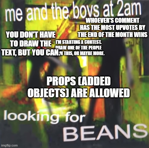 Beans. I can't wait to see who wins. I will be making some art of it. By the way, whoever wins the contest gets a free follow. | WHOEVER'S COMMENT HAS THE MOST UPVOTES BY THE END OF THE MONTH WINS; YOU DON'T HAVE TO DRAW THE TEXT, BUT YOU CAN. I'M STARTING A CONTEST. DRAW ONE OF THE PEOPLE FROM THIS, OR MAYBE MORE. PROPS (ADDED OBJECTS) ARE ALLOWED | image tagged in me and the boys at 2am looking for beans | made w/ Imgflip meme maker