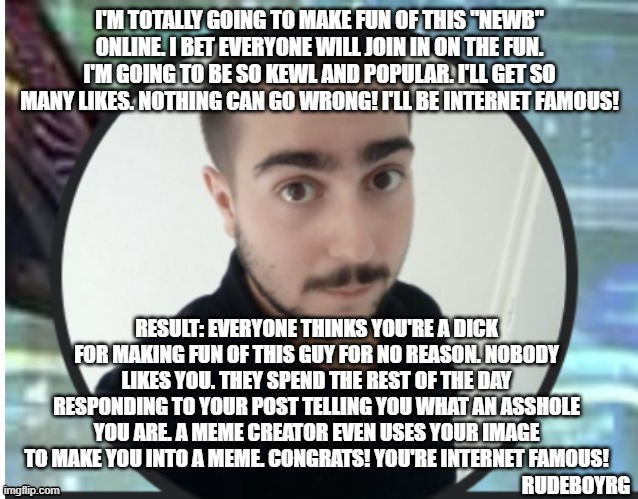 Making Fun of People on Line Backfires | I'M TOTALLY GOING TO MAKE FUN OF THIS "NEWB" ONLINE. I BET EVERYONE WILL JOIN IN ON THE FUN. I'M GOING TO BE SO KEWL AND POPULAR. I'LL GET SO MANY LIKES. NOTHING CAN GO WRONG! I'LL BE INTERNET FAMOUS! RESULT: EVERYONE THINKS YOU'RE A DICK FOR MAKING FUN OF THIS GUY FOR NO REASON. NOBODY LIKES YOU. THEY SPEND THE REST OF THE DAY RESPONDING TO YOUR POST TELLING YOU WHAT AN ASSHOLE YOU ARE. A MEME CREATOR EVEN USES YOUR IMAGE TO MAKE YOU INTO A MEME. CONGRATS! YOU'RE INTERNET FAMOUS! RUDEBOYRG | image tagged in make fun of people online,backfire,newbs,being a dick | made w/ Imgflip meme maker
