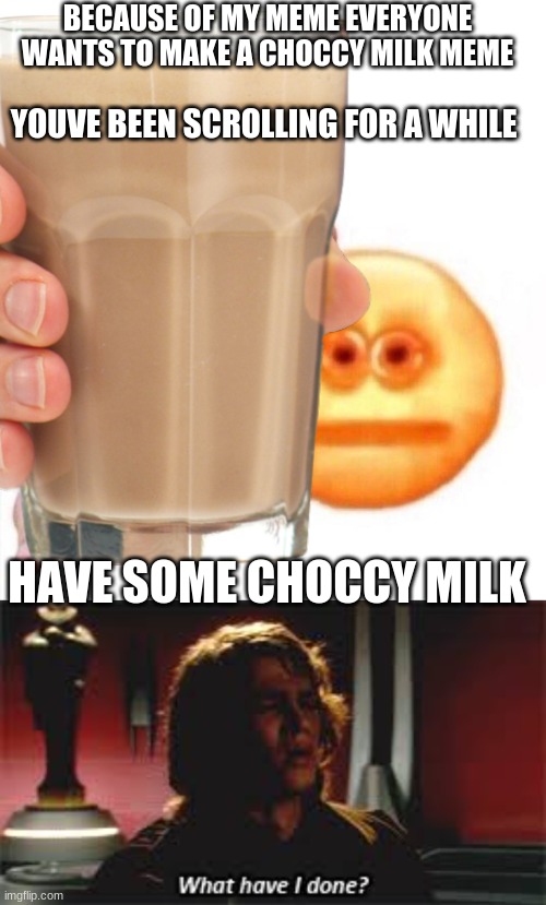 its all my fualt, im sorry imgflip, forgive me | BECAUSE OF MY MEME EVERYONE WANTS TO MAKE A CHOCCY MILK MEME; YOUVE BEEN SCROLLING FOR A WHILE; HAVE SOME CHOCCY MILK | image tagged in blank white template,cursed emoji hand grabbing,what have i done | made w/ Imgflip meme maker