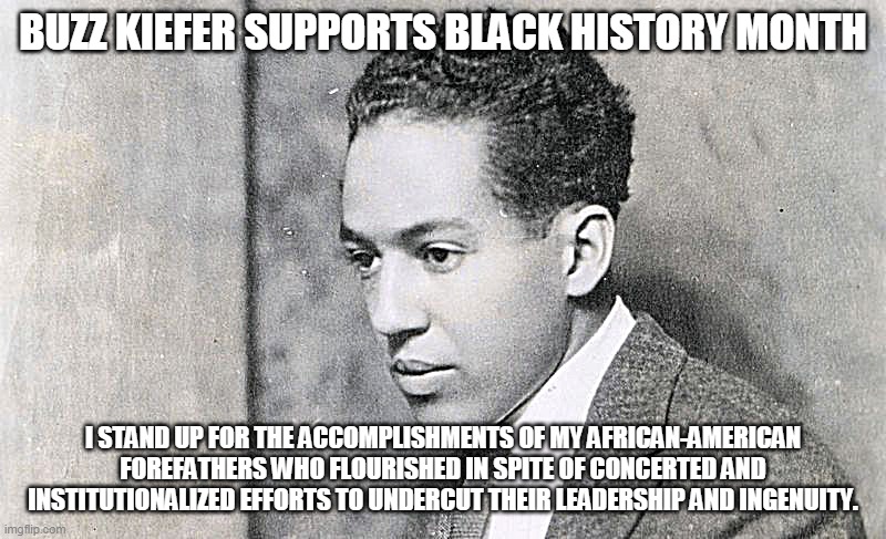 Buzz Kiefer Supports Black History Month | BUZZ KIEFER SUPPORTS BLACK HISTORY MONTH; I STAND UP FOR THE ACCOMPLISHMENTS OF MY AFRICAN-AMERICAN FOREFATHERS WHO FLOURISHED IN SPITE OF CONCERTED AND INSTITUTIONALIZED EFFORTS TO UNDERCUT THEIR LEADERSHIP AND INGENUITY. | image tagged in black history month,langston hughes,poems,peace,world peace | made w/ Imgflip meme maker