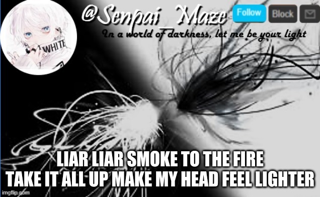 just a chorus line i thought of | LIAR LIAR SMOKE TO THE FIRE
TAKE IT ALL UP MAKE MY HEAD FEEL LIGHTER | image tagged in soups temp | made w/ Imgflip meme maker