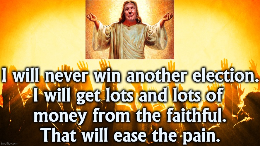 First things first. | I will never win another election.
I will get lots and lots of 
money from the faithful.
That will ease the pain. | image tagged in trump,jesus,greedy | made w/ Imgflip meme maker