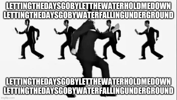 Same as it ever was | LETTINGTHEDAYSGOBYLETTHEWATERHOLDMEDOWN
LETTINGTHEDAYSGOBYWATERFALLINGUNDERGROUND; LETTINGTHEDAYSGOBYLETTHEWATERHOLDMEDOWN
LETTINGTHEDAYSGOBYWATERFALLINGUNDERGROUND | image tagged in memes,demotivationals | made w/ Imgflip meme maker