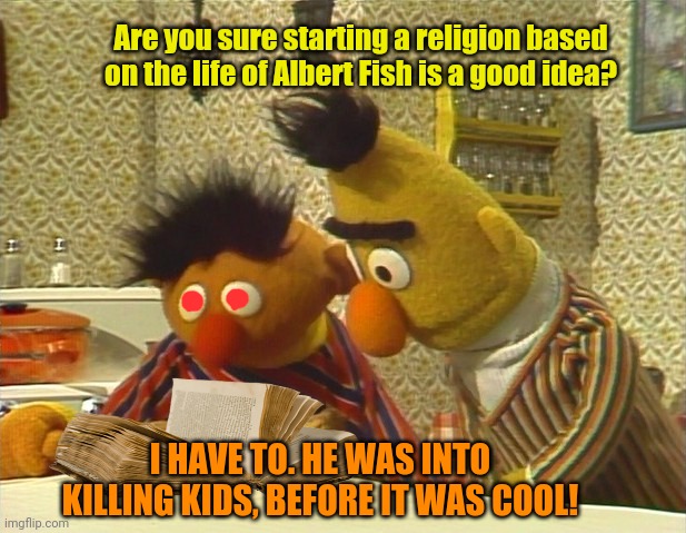 Albert Fish | Are you sure starting a religion based on the life of Albert Fish is a good idea? I HAVE TO. HE WAS INTO KILLING KIDS, BEFORE IT WAS COOL! | image tagged in serial killer,albert,fish,bert and ernie,cannibalism | made w/ Imgflip meme maker
