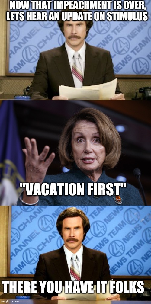 Politics and stuff | NOW THAT IMPEACHMENT IS OVER, LETS HEAR AN UPDATE ON STIMULUS; "VACATION FIRST"; THERE YOU HAVE IT FOLKS | image tagged in memes,ron burgundy,good old nancy pelosi,breaking news | made w/ Imgflip meme maker