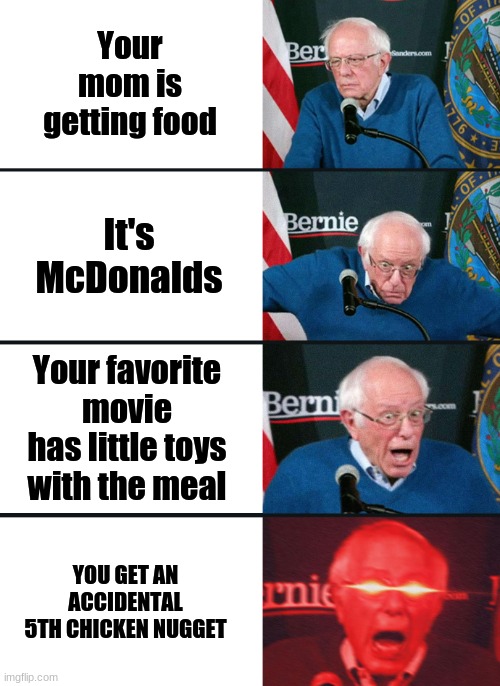 Bernie Sanders reaction (nuked) | Your mom is getting food It's McDonalds Your favorite movie has little toys with the meal YOU GET AN ACCIDENTAL 5TH CHICKEN NUGGET | image tagged in bernie sanders reaction nuked | made w/ Imgflip meme maker
