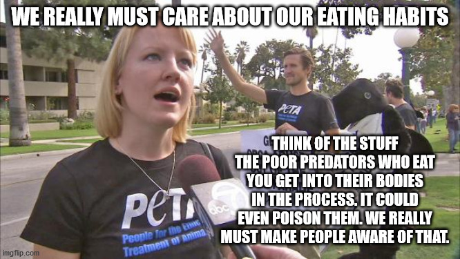 Stupid peta | WE REALLY MUST CARE ABOUT OUR EATING HABITS THINK OF THE STUFF THE POOR PREDATORS WHO EAT YOU GET INTO THEIR BODIES IN THE PROCESS. IT COULD | image tagged in stupid peta | made w/ Imgflip meme maker