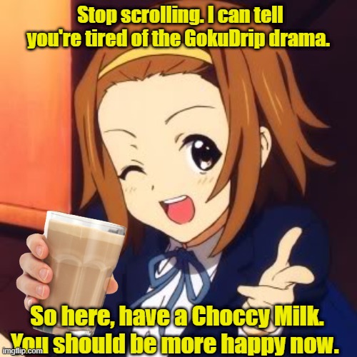 Happy? Good! | Stop scrolling. I can tell you're tired of the GokuDrip drama. So here, have a Choccy Milk. You should be more happy now. | image tagged in wholesome,anime,choccy milk | made w/ Imgflip meme maker