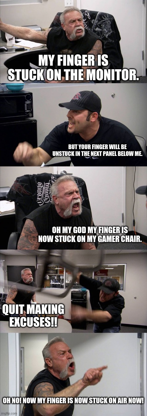 Finger is stuck | MY FINGER IS STUCK ON THE MONITOR. BUT YOUR FINGER WILL BE UNSTUCK IN THE NEXT PANEL BELOW ME. OH MY GOD MY FINGER IS NOW STUCK ON MY GAMER CHAIR. QUIT MAKING EXCUSES!! OH NO! NOW MY FINGER IS NOW STUCK ON AIR NOW! | image tagged in memes,american chopper argument | made w/ Imgflip meme maker